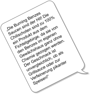 Die Burning Benzes Saucen sind der Hit! Die Chilischoten sind zu 100% ein Produkt aus dem Fichtelgebirge, da sie von den Benzes im eigenen Gewchshaus ganz ohne Chemie gezogen werden. Der Geschmack ist unvergleichlich, ob als Grillsauce oder zur Verfeinerung pikanter Speisen!